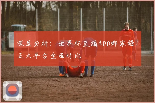 深度分析：世界杯直播App哪家强？五大平台全面对比