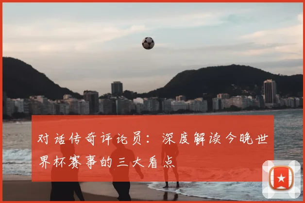 对话传奇评论员：深度解读今晚世界杯赛事的三大看点