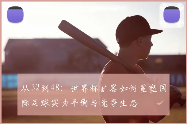 从32到48：世界杯扩容如何重塑国际足球实力平衡与竞争生态