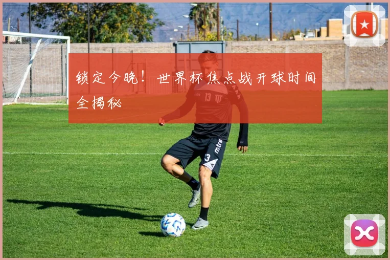 锁定今晚！世界杯焦点战开球时间全揭秘