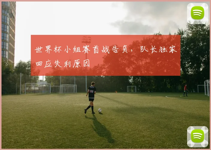 世界杯小组赛首战告负，队长独家回应失利原因