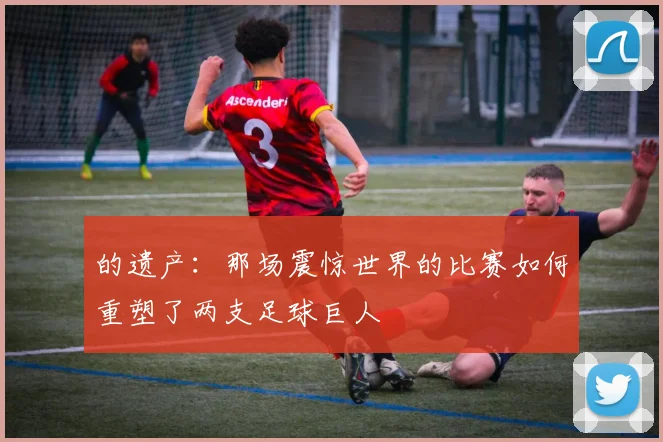 的遗产:那场震惊世界的比赛如何重塑了两支足球巨人