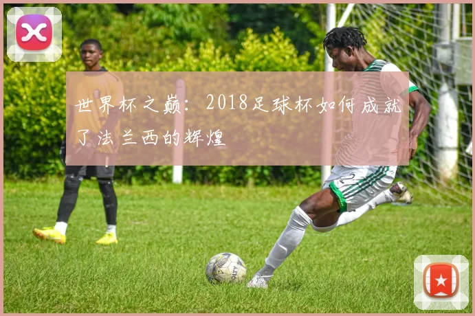 世界杯之巅:2018足球杯如何成就了法兰西的辉煌