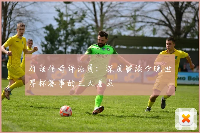 对话传奇评论员：深度解读今晚世界杯赛事的三大看点