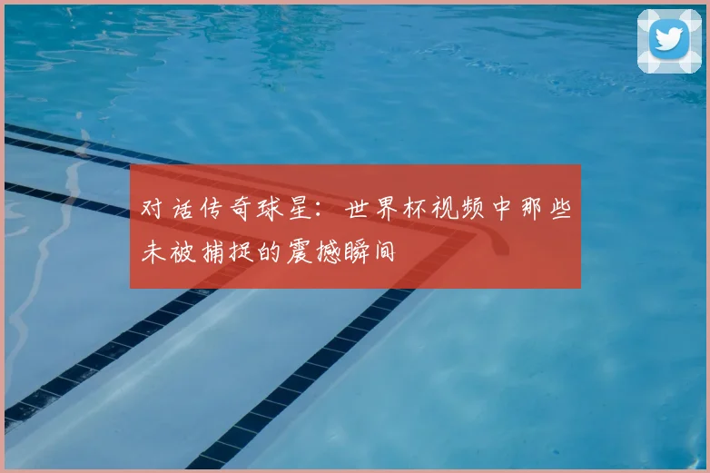 对话传奇球星：世界杯视频中那些未被捕捉的震撼瞬间