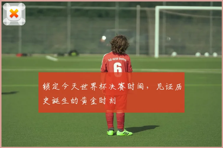 锁定今天世界杯决赛时间，见证历史诞生的黄金时刻