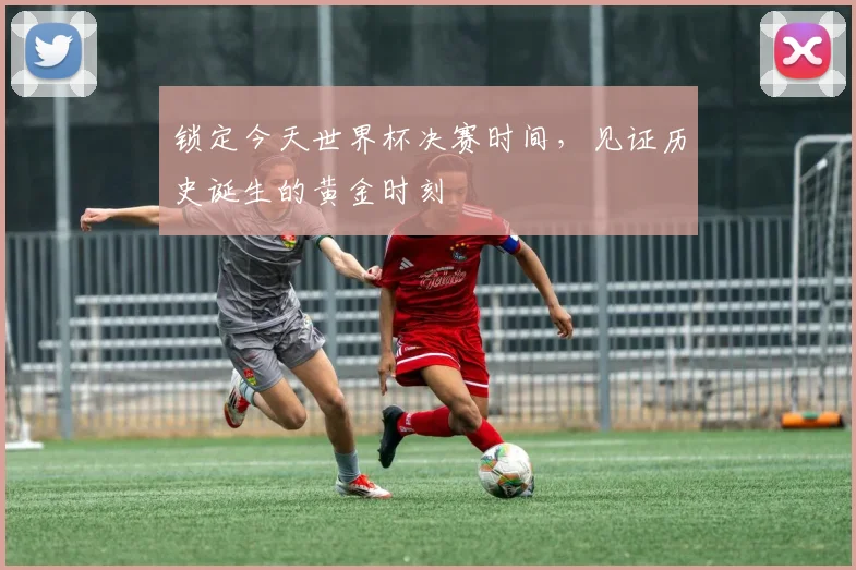 锁定今天世界杯决赛时间，见证历史诞生的黄金时刻