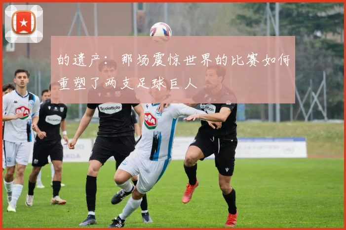 的遗产:那场震惊世界的比赛如何重塑了两支足球巨人