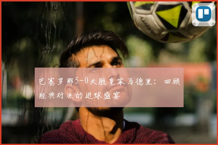 巴塞罗那5-0大胜皇家马德里：回顾经典对决的进球盛宴