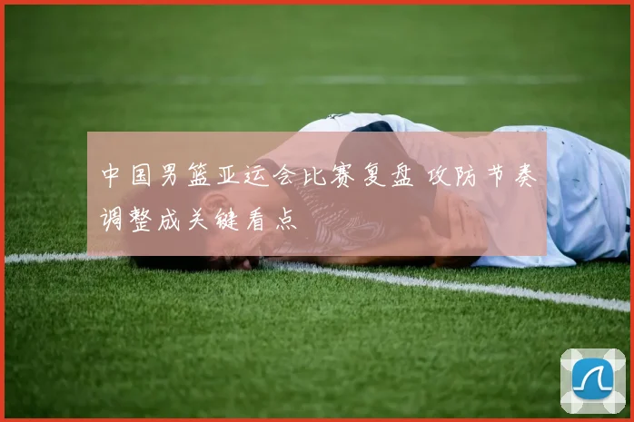 中国男篮亚运会比赛复盘 攻防节奏调整成关键看点