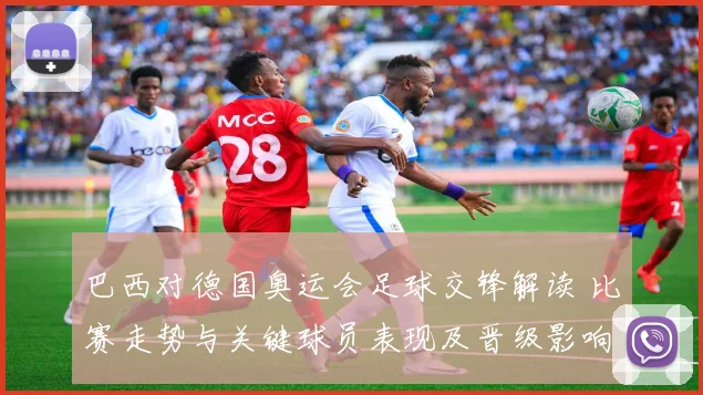 巴西对德国奥运会足球交锋解读 比赛走势与关键球员表现及晋级影响