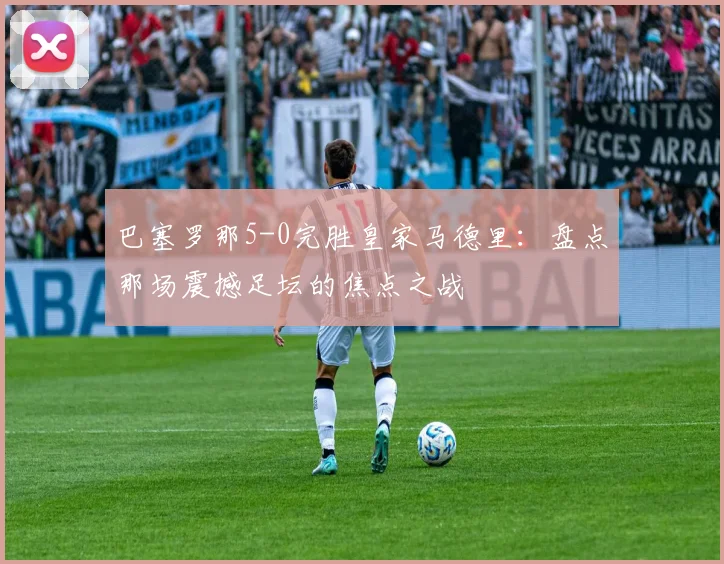 巴塞罗那5-0完胜皇家马德里：盘点那场震撼足坛的焦点之战