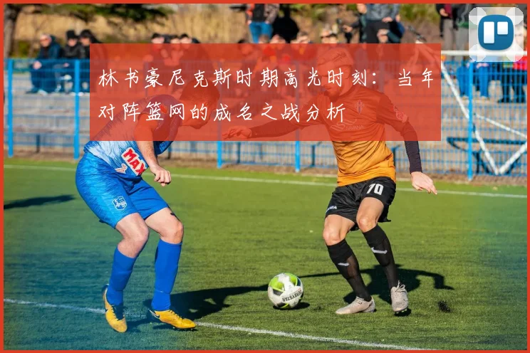 林书豪尼克斯时期高光时刻：当年对阵篮网的成名之战分析