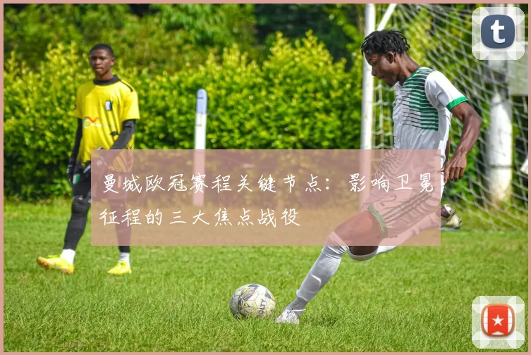 曼城欧冠赛程关键节点:影响卫冕征程的三大焦点战役