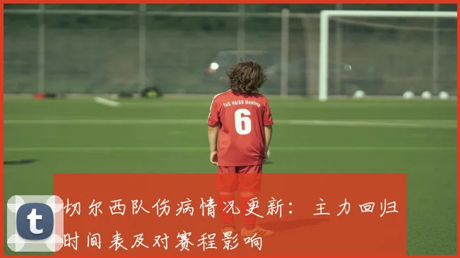 切尔西队伤病情况更新：主力回归时间表及对赛程影响