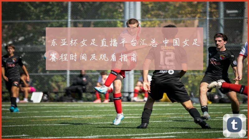 东亚杯女足直播平台汇总 中国女足赛程时间及观看指南